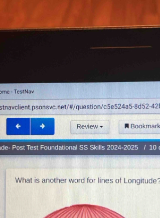 ome - TestNav 
stnavclient.psonsvc.net/#/question/c5e524a5-8d52-421 
← → Review Bookmark 
de- Post Test Foundational SS Skills 2024-2025 / 10 
What is another word for lines of Longitude?