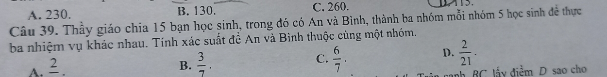 A. 230. B. 130. C. 260. 115.
Câu 39. Thầy giáo chia 15 bạn học sinh, trong đó có An và Bình, thành ba nhóm mỗi nhóm 5 học sinh đề thực
ba nhiệm vụ khác nhau. Tính xác suất để An và Bình thuộc cùng một nhóm.
D.  2/21 .
A. frac 2.
B.  3/7 .
C.  6/7 . 
nh BC lấy điểm D sao cho