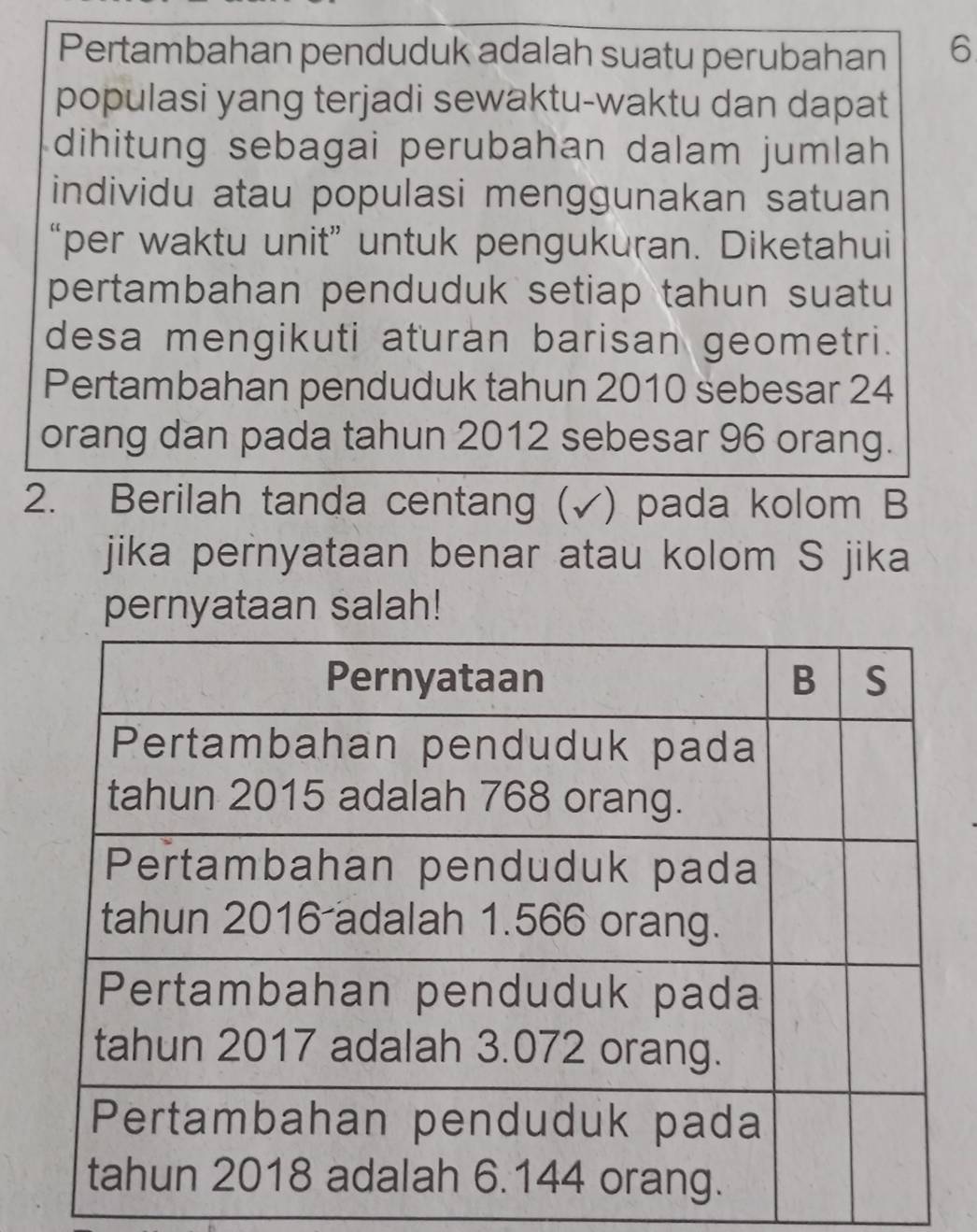 Pertambahan penduduk adalah suatu perubahan 6
populasi yang terjadi sewaktu-waktu dan dapat 
dihitung sebagai perubahan dalam jumlah 
individu atau populasi menggunakan satuan 
“per waktu unit” untuk pengukuran. Diketahui 
pertambahan penduduk setiap tahun suatu 
desa mengikuti aturan barisan geometri. 
Pertambahan penduduk tahun 2010 sebesar 24
orang dan pada tahun 2012 sebesar 96 orang. 
2. Berilah tanda centang (√) pada kolom B 
jika pernyataan benar atau kolom S jika 
pernyataan salah!