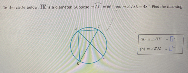 In the circle below, overline IK is a diameter. Suppose mwidehat IJ=66° and m∠ IJL=48°. Find the following. 
(a) m∠ JIK=□°
(b) m∠ KJL=□°