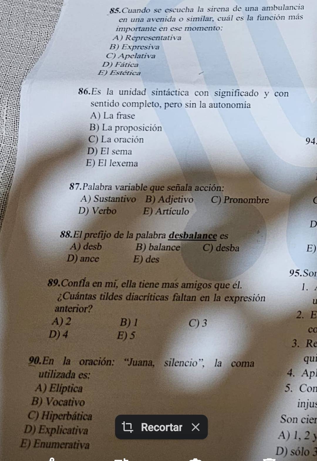 Cuando se escucha la sirena de una ambulancia
en una avenida o similar, cuál es la función más
importante en ese momento:
A) Representativa
B) Expresiva
C) Apelativa
D) Fática
E) Estética
86.Es la unidad sintáctica con significado y con
sentido completo, pero sin la autonomía
A) La frase
B) La proposición
C) La oración 94
D) El sema
E) El lexema
87.Palabra variable que señala acción:
A) Sustantivo B) Adjetivo C) Pronombre
D) Verbo E) Artículo
D
88.El prefijo de la palabra desbalance es
A) desb B) balance C) desba E)
D) ance E) des
95.Sor
89.Confía en mi, ella tiene mas amigos que él. 1.
¿Cuántas tildes diacríticas faltan en la expresión
u
anterior?
2. E
A) 2 B) 1 C) 3
D) 4 E) 5
co
3. Re
90.En la oración: “Juana, silencio”, la coma
quí
utilizada es: 4. Apl
A) Eliptica 5. Con
B) Vocativo injus
C) Hiperbática Son cie
Recortar ×
D) Explicativa A) 1, 2 y
E) Enumerativa
D) sólo 3