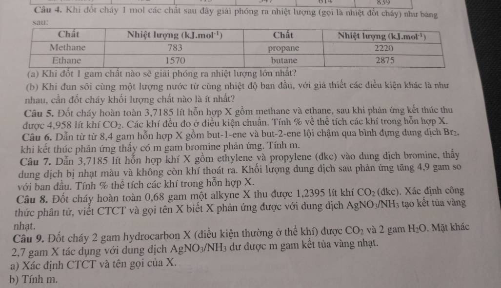 614 839
Câu 4. Khi đốt cháy 1 mol các chất sau đây giải phóng ra nhiệt lượng (gọi là nhiệt đốt cháy) như bảng
(a) Khi đổt 1 gam chất nào sẽ giải phóng ra nhiệt lượng lớn nhất?
(b) Khi đun sôi cùng một lượng nước từ cùng nhiệt độ ban đầu, với giả thiết các điều kiện khác là như
nhau, cần đốt cháy khối lượng chất nào là ít nhất?
Câu 5. Đốt cháy hoàn toàn 3,7185 lít hỗn hợp X gồm methane và ethane, sau khi phản ứng kết thúc thu
được 4,958 lít khí CO_2. Các khí đều đo ở điều kiện chuẩn. Tính % về thể tích các khí trong hỗn hợp X.
Câu 6. Dẫn từ từ 8,4 gam hỗn hợp X gồm but-1-ene và but-2-ene lội chậm qua bình dựng dung dịch Br₂,
khi kết thúc phản ứng thấy có m gam bromine phản ứng. Tính m.
Câu 7. Dẫn 3,7185 lít hỗn hợp khí X gồm ethylene và propylene (đkc) vào dung dịch bromine, thầy
dung dịch bị nhạt màu và không còn khí thoát ra. Khối lượng dung dịch sau phản ứng tăng 4,9 gam so
với ban đầu. Tính % thể tích các khí trong hỗn hợp X.
Câu 8. Đốt cháy hoàn toàn 0,68 gam một alkyne X thu được 1,2395 lít khí CO_2 (đkc). . Xác định công
thức phân tử, viết CTCT và gọi tên X biết X phản ứng được với dung dịch AgNO_3/NH_3 tạo kết tủa vàng
nhạt. H_2O. Mặt khác
Câu 9. Đốt cháy 2 gam hydrocarbon X (điều kiện thường ở thể khí) được CO_2 và 2 gam
2,7 gam X tác dụng với dung dịch  / AgNO_3/NH_3 dư được m gam kết tủa vàng nhạt.
a) Xác định CTCT và tên gọi của X.
b) Tính m.