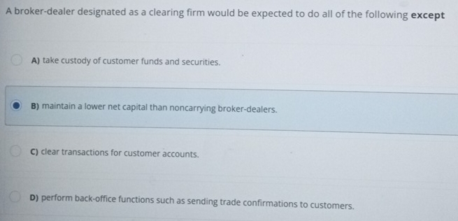 A broker-dealer designated as a clearing firm would be expected to do all of the following except
A) take custody of customer funds and securities.
B) maintain a lower net capital than noncarrying broker-dealers.
C) clear transactions for customer accounts.
D) perform back-office functions such as sending trade confirmations to customers.