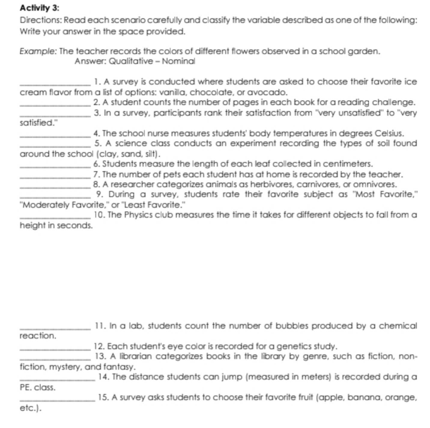 Activity 3: 
Directions: Read each scenario carefully and classify the variable described as one of the following: 
Write your answer in the space provided. 
Example: The teacher records the colors of different flowers observed in a school garden. 
Answer: Qualitative - Nominal 
_1. A survey is conducted where students are asked to choose their favorite ice 
cream flavor from a list of options: vanilla, chocolate, or avocado. 
_2. A student counts the number of pages in each book for a reading challenge. 
_3. In a survey, participants rank their satisfaction from "very unsatisfied" to "very 
satisfied." 
_4. The school nurse measures students' body temperatures in degrees Celsius. 
_5. A science class conducts an experiment recording the types of soil found 
around the school (clay, sand, silt). 
_6. Students measure the length of each leaf collected in centimeters. 
_7. The number of pets each student has at home is recorded by the teacher. 
_8. A researcher categorizes animals as herbivores, carnivores, or omnivores. 
_9. During a survey, students rate their favorite subject as "Most Favorite," 
"Moderately Favorite," or "Least Favorite." 
_10. The Physics club measures the time it takes for different objects to fall from a 
height in seconds. 
_11. In a lab, students count the number of bubbles produced by a chemical 
reaction. 
_12. Each student's eye color is recorded for a genetics study. 
_13. A librarian categorizes books in the library by genre, such as fiction, non- 
fiction, mystery, and fantasy. 
_14. The distance students can jump (measured in meters) is recorded during a 
PE. class. 
_15. A survey asks students to choose their favorite fruit (apple, banana, orange, 
etc.).