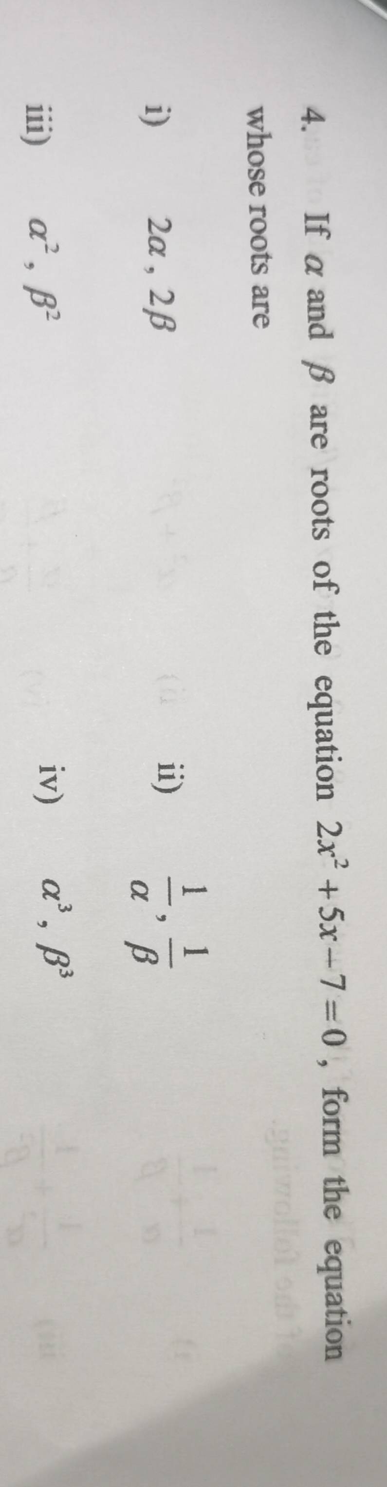 If α and β are roots of the equation 2x^2+5x-7=0 , form the equation 
whose roots are 
i) 2α , 2β
ii)  1/alpha  ,  1/beta  
iii) alpha^2, beta^2
iv) alpha^3, beta^3