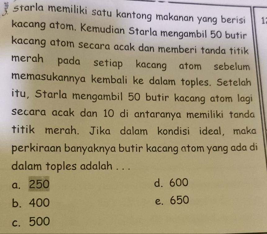 starla memiliki satu kantong makanan yang berisi 1
kacang atom. Kemudian Starla mengambil 50 butir
kacang atom secara acak dan memberi tanda titik
merah pada setiap kacang atom sebelum
memasukannya kembali ke dalam toples. Setelah
itu, Starla mengambil 50 butir kacang atom lagi
secara acak dan 10 di antaranya memiliki tanda 
titik merah. Jika dalam kondisi ideal, maka
perkiraan banyaknya butir kacang atom yang ada di
dalam toples adalah . . .
a. 250 d. 600
b. 400 e. 650
c. 500