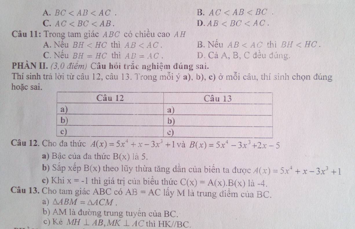 A. BC . B. AC .
C. AC . D. AB . 
Câu 11: Trong tam giác ABC có chiều cao AH
A. Nếu BH thì AB . B. Nếu AB thì BH .
C. Nếu BH=HC thì AB=AC. D. Cả A, B, C đều đúng.
PHÀN II. (3,0 điểm) Câu hồi trắc nghiệm đúng sai.
Thí sinh trả lời từ câu 12, câu 13. Trong mỗi ý a), b), c) ở mỗi câu, thí sinh chọn đúng
hoặc sa
Câu 12. Cho đa thức A(x)=5x^4+x-3x^3+1 và B(x)=5x^4-3x^3+2x-5
a) Bậc của đa thức B(x) là 5.
b) Sắp xếp B(x) theo lũy thừa tăng dần của biến ta được A(x)=5x^4+x-3x^3+1
c) Khi x=-1 thì giá trị của biểu thức C(x)=A(x).B(x) là -4.
Câu 13. Cho tam giác ABC có AB=AC lấy M là trung điểm của BC.
a) △ ABM=△ ACM. 
b) AM là đường trung tuyến của BC.
c) Kè MH⊥ AB, MK⊥ AC thì HK//BC.