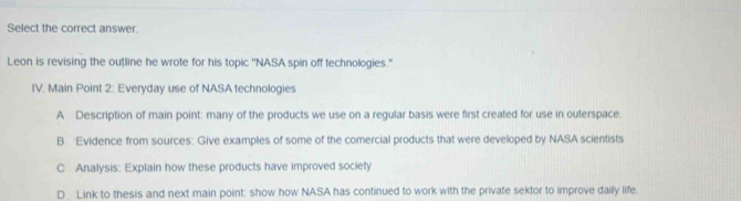 Select the correct answer.
Leon is revising the outline he wrote for his topic ''NASA spin off technologies."
IV. Main Point 2: Everyday use of NASA technologies
A Description of main point: many of the products we use on a regular basis were first created for use in outerspace.
B Evidence from sources: Give examples of some of the comercial products that were developed by NASA scientists
C Analysis: Explain how these products have improved society
D. Link to thesis and next main point: show how NASA has continued to work with the private sektor to improve daily life.