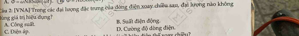 Phi =omega NBScos (omega t). 
Câu 2: [VNA] Trong các đại lượng đặc trưng của dòng điện xoay chiều sau, đại lượng nào không
lùng giá trị hiệu dụng?
A. Công suất. B. Suất điện động.
C. Điện áp. D. Cường độ dòng điện.
diê n thế xoay chiều?