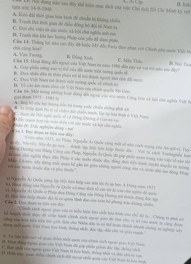 C. Ar Cập. D. Itali
M 13: Nội dung nào sau đây thể hiện mục đích của việc Chủ tịch Hồ Chí Minh ký với
tạm ước 14-9-1946
A. Kéo dài thời gian hòa bình đề chuẩn bị kháng chiến.
B. Tranh thủ thời gian đề điều động bộ đội từ Nam ra.
C. Đợi chỉ viện từ các nước xã hội chủ nghĩa anh em.
D. Tranh thủ khi lực lượng Pháp còn yểu đề đàm phán.
Câu 14: Thắng lợi nào sau đây đã buộc Mỹ đến Paris đàm phản với Chính phú nước Việt Na
chủ cộng hòa?
A. Vạn Tương. B. Đồng Xoài. C. Mậu Thân. D. Núi Thải
Câu 15: Hoạt động đổi ngoại của Việt Nam từ năm 1986 đến nay có vai trò nào sau đây?
A. Góp phần nâng cao vị thể của đất nước trên tường quốc tế.
B. Đưa nhân dân từ thân phận nô lệ trở thành người làm chủ đất nước.
C. Đưa Việt Nam trở thành một cường quốc về chính trị.
D. Tố cáo âm mưu chia cắt Việt Nam của chính quyền Sải Gòn.
Câu 16. Một trong những hoạt động đổi ngoại của nhà nước Cộng hòa xã hội chủ nghĩa Việt N
giai đoạn 1975 - 1985 là
A. ủng hộ các lực lượng tiền bộ trong cuộc chiến chống phát xít.
B. kí Hiệp định Pa-ri về chẩm dứt chiến tranh, lập lại hòa bình ở Việt Nam,
C. tham dự Hội nghị quốc tể về Đông Dương ở Giơ-ne-vơ.
D.đầy mạnh hợp tác toàn diện với các nước xã hội chủ nghĩa.
Phần II: Trắc nghiệm đúng - sai
Câu 1. Đọc đoạn tư liệu sau đây:
'Giữa năm 1921, tại Pháp, Nguyễn Ái Quốc cùng một số nhà cách mạng của An-giê-ri, Tuy-
ni-dy, Ma-rốc, Ma-đa-ga-xca... thành lập Hội liên hiệp thuộc địa... Với tư cách Trưởngtiểu ban
Đông Dương của Đảng Cộng sản Pháp, Nguyễn Ái Quốc đã góp phần quan trọng vào việc tổ cáo tội
ác của chủ nghĩa thực dân Pháp ở các nước thuộc địa, đồng thời tiển hành tuyên truyền tư tưởng
Mác- Lê-nin, xây dựng mối quan hệ gắn bó giữa những người cộng sản và nhân dân lao động Pháp
với các nước thuộc địa và phụ thuộc''.
a) Nguyễn Ái Quốc sáng lập Hội liên hiệp các dân tộc bị áp bức Ả Đông năm 1921
b). Hoạt động của Nguyễn Ái Quốc có mục đích tổ cáo tội ác của chủ nghĩa đề quốc
c). Nguyễn Ái Quốc ở Pháp đưa Đảng Cộng sản Đông Dương trở thành đảng độc lập.
d). Hội liên hiệp thuộc địa là cơ quan lãnh đạo của toàn bộ phong trảo kháng chiến.
Câu 2. Đọc đoạn tư liệu sau dây:
*Chính sách ngoại giao của ta biểu hiện bản chất hòa binh của chể độ ta... Chúng ta phải có
kế hoạch thiết thực đề chấp hành chính sách ngoại giao đó làm cho vị trí của nước ta càng được
nâng cao hơn nữa trên thể giới, làm cho Nhân dân ta có thể hoàn thành nhanh chóng sự nghiệp xây
dựng một nước Việt Nam hòa bình, thống nhất, độc lập, dân chủ và giàu mạnh.''
A. Tư liệu trên nói về quan điểm nhất quán của chính sách ngoại giao Việt Nam.
B. Hoạt động ngoại giao của Việt Nam đã góp phần giành độc lập, thống nhất.
C. Bản chất của ngoại giao Việt Nam là hòa bình, thống nhật và dân chủ tư sản,
D. Hiện nay, quan điểm chính sách đối ngoại nhất quán của Việt Nam là hòa bình