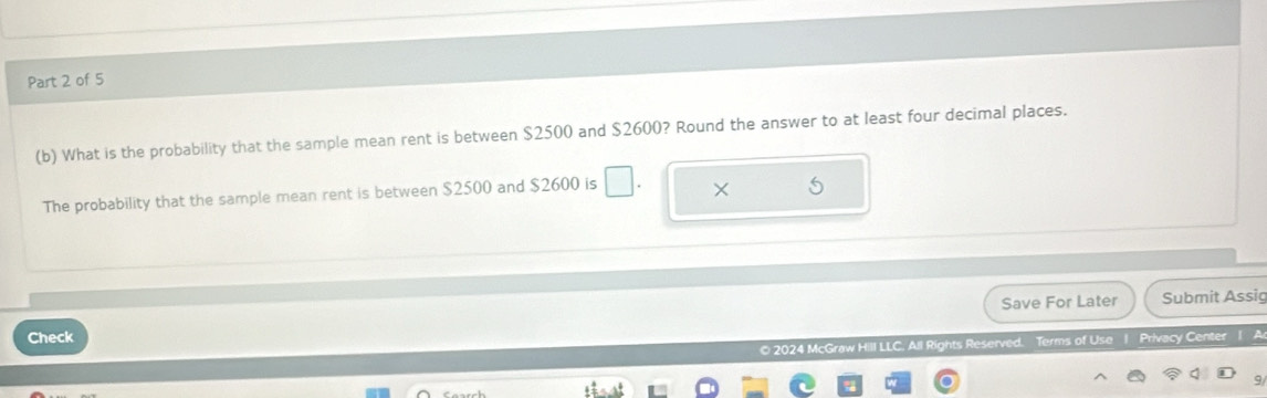 What is the probability that the sample mean rent is between $2500 and $2600? Round the answer to at least four decimal places. 
The probability that the sample mean rent is between $2500 and $2600 is □. × 
Save For Later Submit Assig 
Check 
© 2024 McGraw Hill LLC. All Rights Reserved. Terms of Use | Privacy Center