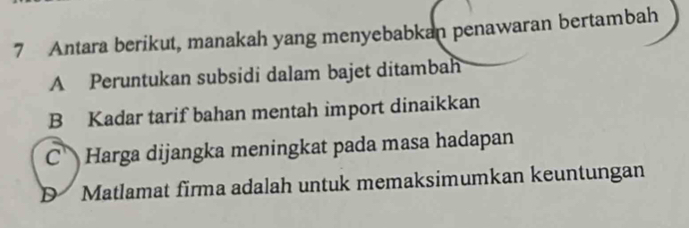 Antara berikut, manakah yang menyebabkan penawaran bertambah
A Peruntukan subsidi dalam bajet ditambah
B Kadar tarif bahan mentah import dinaikkan
C Harga dijangka meningkat pada masa hadapan
D Matlamat firma adalah untuk memaksimumkan keuntungan