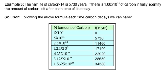 Example 3: The half life of carbon-14 is 5730 years. If there is 1.00* 10^(22) of carbon initially, identify
the amount of carbon left after each time of its decay.
Solution: Following the above formula each time carbon decays we can have: