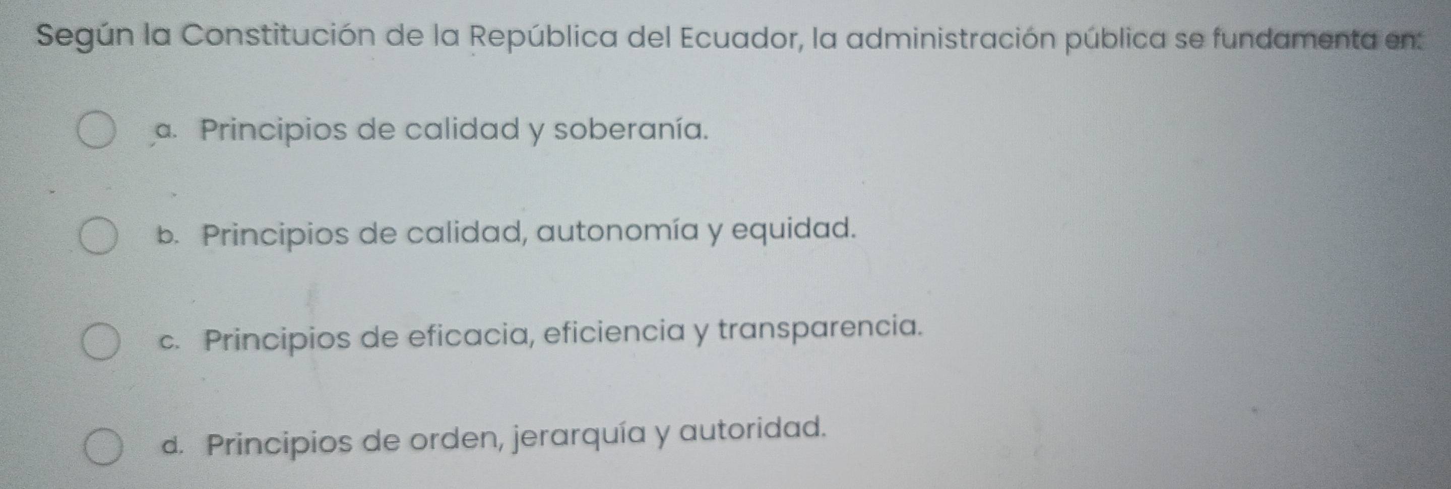 Según la Constitución de la República del Ecuador, la administración pública se fundamenta en
a. Principios de calidad y soberanía.
b. Principios de calidad, autonomía y equidad.
c. Principios de eficacia, eficiencia y transparencia.
d. Principios de orden, jerarquía y autoridad.