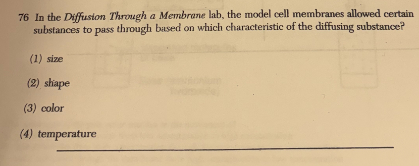 In the Diffusion Through a Membrane lab, the model cell membranes allowed certain
substances to pass through based on which characteristic of the diffusing substance?
(1) size
(2) shape
(3) color
_
(4) temperature