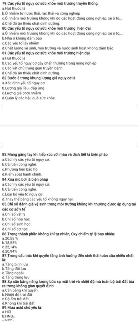Các yếu tố nguy cơ sức khỏe môi trường truyền thống
a.Hút thuốc lá
b.Ô nhiêm từ nước thải, rác thái và công nghiệp
c.Ô nhiêm môi trường không khí do các hoạt động công nghiệp, xe ô tô,...
d.Chế độ ăn thiếu chất dinh dưỡng.
80.Các yếu tố nguy cơ sức khỏe môi trường hiện đại
a.Ô nhiêm môi trường không khí do các hoạt động công nghiệp, xe ô tô,...
b.Nhà ở không đám bảo
c.Các yếu tố lây nhiêm
d.Chất lượng vệ sinh, môi trường và nước sinh hoạt không đảm bảo
81.Các yếu tố nguy cơ sức khỏe môi trường hiện đại
a.Hút thuốc lá
b.Các yếu tố nguy cơ gây chấn thương trong nông nghiệp
c.Các vật chủ trung gian truyền bệnh
d.Chế độ ăn thiếu chất dinh dưỡng.
82.Bước 3 trong khung lượng giá nguy cơ là
a.Xác định yếu tố nguy cơ
b.Lượng giá liều- đáp ứng
c.Lượng giá phơi nhiêm
d.Quản lý các hậu quả sức khỏe.
83.Mang găng tay khi tiếp xúc với máu và dịch tiết là biện pháp
a.Cách ly các yếu tố nguy cơ.
b.Cái tiến công nghệ.
c.Phương tiện bảo hộ
d.Kiểm soát hành chính.
84.Xóa mù bơi là biện pháp
a.Cách ly các yếu tố nguy cơ.
b.Cải tiến công nghệ.
c.Loại bỏ yếu tố nguy cơ
d.Thay thế bằng các yếu tố không nguy hại.
85.Chỉ số đánh giá vệ sinh trong môi trường không khí thường được áp dụng tại
các cơ sở y tế
a.Chỉ số vật lý
b.Chi số hóa học
c.Chỉ số sinh học
d.Chi số cơ học .
86.Trong thành phần không khí tự nhiên, Oxy chiếm tỷ lệ bao nhiêu:
a.20,55 %
b.18,55%
c.22,14%
d.20,94%
87.Trong cấu trúc khí quyển tầng ảnh hưởng đến sinh thái toàn cầu nhiều nhất
là:
a.Tầng bình lưu
b.Tầng đối lưu
c.Tāng ngoài
d.Tầng trung lưu
88.Sự cần bằng năng lượng bức xạ mặt trời và nhiệt độ mà toàn bộ trái đất tỏa
ra trong không gian quyết định
a.Cân bằng khí quyển
b.Nhiệt độ trái đất
c.Độ ấm trái đất
d.Không khí trái đất
89.Mưa acid chủ yếu là:
a.HCl
b.HNO₃
a UCA.