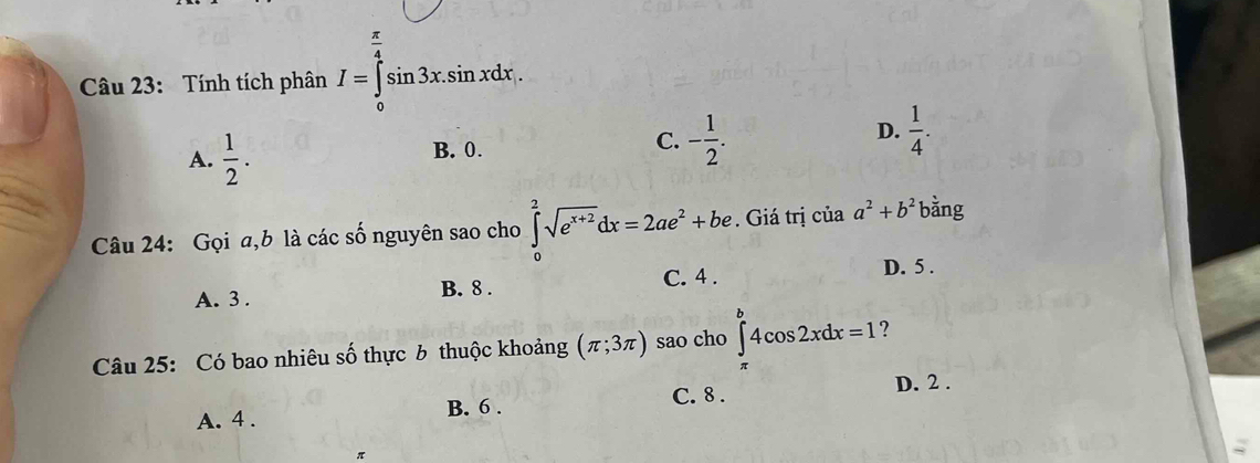 Tính tích phân I=∈tlimits _0^((frac π)4)sin 3x.sin xdx.
A.  1/2 . B. 0. C. - 1/2 . D.  1/4 . 
Câu 24: Gọi a, b là các số nguyên sao cho ∈tlimits _0^(2sqrt(e^x+2))dx=2ae^2+be. Giá trị của a^2+b^2 bằng
A. 3.
B. 8. C. 4. D. 5.
Câu 25: Có bao nhiêu số thực 6 thuộc khoảng (π ;3π ) sao cho ∈t^b4cos 2xdx=1 ?
C. 8.
D. 2.
A. 4. B. 6.