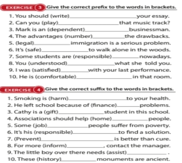 EXERCISE( 3) Give the correct prefix to the words in brackets. 
1. You should (write)_ your essay. 
2. Can you (play)_ that music track? 
3. Mark is an (dependent) _businessman. 
4. The advantages (number)_ the drawbacks. 
5. (legal)_ immigration is a serious problem. 
6. It's (safe)_ to walk alone in the woods. 
7. Some students are (responsible) _nowadays. 
8. You (understood) _what she told you. 
9. I was (satisfied)_ with your last performance. 
10. He is (comfortable)_ in that room. 
EXERCISE4 Give the correct suffix to the words in brackets. 
1. Smoking is (harm) _to your health. 
2. He left school because of (finance)_ problems. 
3. Cathy is a (gift)_ student in this school. 
4. Associations should help (home) _people. 
5. Some (job)_ people suffer from poverty. 
6. It's his (responsible)_ to find a solution. 
7. (Prevent)_ is better than cure. 
8. For more (inform)_ , contact the manager. 
9. The little boy over there needs (assist)_ 
. 
10. These (history)_ monuments are ancient.