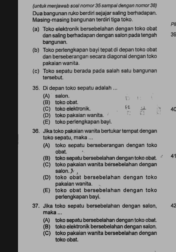 (untuk menjawab soal nomor 35 sampai dengan nomor 38)
Dua bangunan ruko berdiri sejajar saling berhadapan.
Masing-masing bangunan terdiri tiga toko.
Pil
(a) Toko elektronik bersebelahan dengan toko obat
dan saling berhadapan dengan salon pada tengah 39
bangunan.
(b) Toko perlengkapan bayi tepat di depan toko obat
dan berseberangan secara diagonal dengan toko
pakaian wanita.
(c) Toko sepatu berada pada salah satu bangunan
tersebut.
35. Di depan toko sepatu adalah ...
(A) salon.
(B) toko obat.
(C) toko elektronik. 40
(D) toko pakaian wanita.
(E) toko perlengkapan bayi.
36. Jika toko pakaian wanita bertukar tempat dengan
toko sepatu, maka ...
(A) toko sepatu berseberangan dengan toko
obat.
(B) toko sepatu bersebelahan dengan toko obat. 41
(C) toko pakaian wanita bersebelahan dengan
salon.
(D) toko obat bersebelahan dengan toko
pakaian wanita.
(E) toko obat bersebelahan dengan toko
perlengkapan bayi.
37. Jika toko sepatu bersebelahan dengan salon, 42
maka ...
(A) toko sepatu bersebelahan dengan toko obat.
(B) toko elektronik bersebelahan dengan salon.
(C) toko pakaian wanita bersebelahan dengan
toko obat.