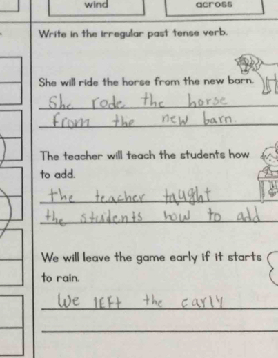 wind across 
Write in the irregular past tense verb. 
She will ride the horse from the new barn. 
_ 
_ 
The teacher will teach the students how 
to add. 
_ 
_ 
We will leave the game early if it starts 
to rain. 
_ 
_