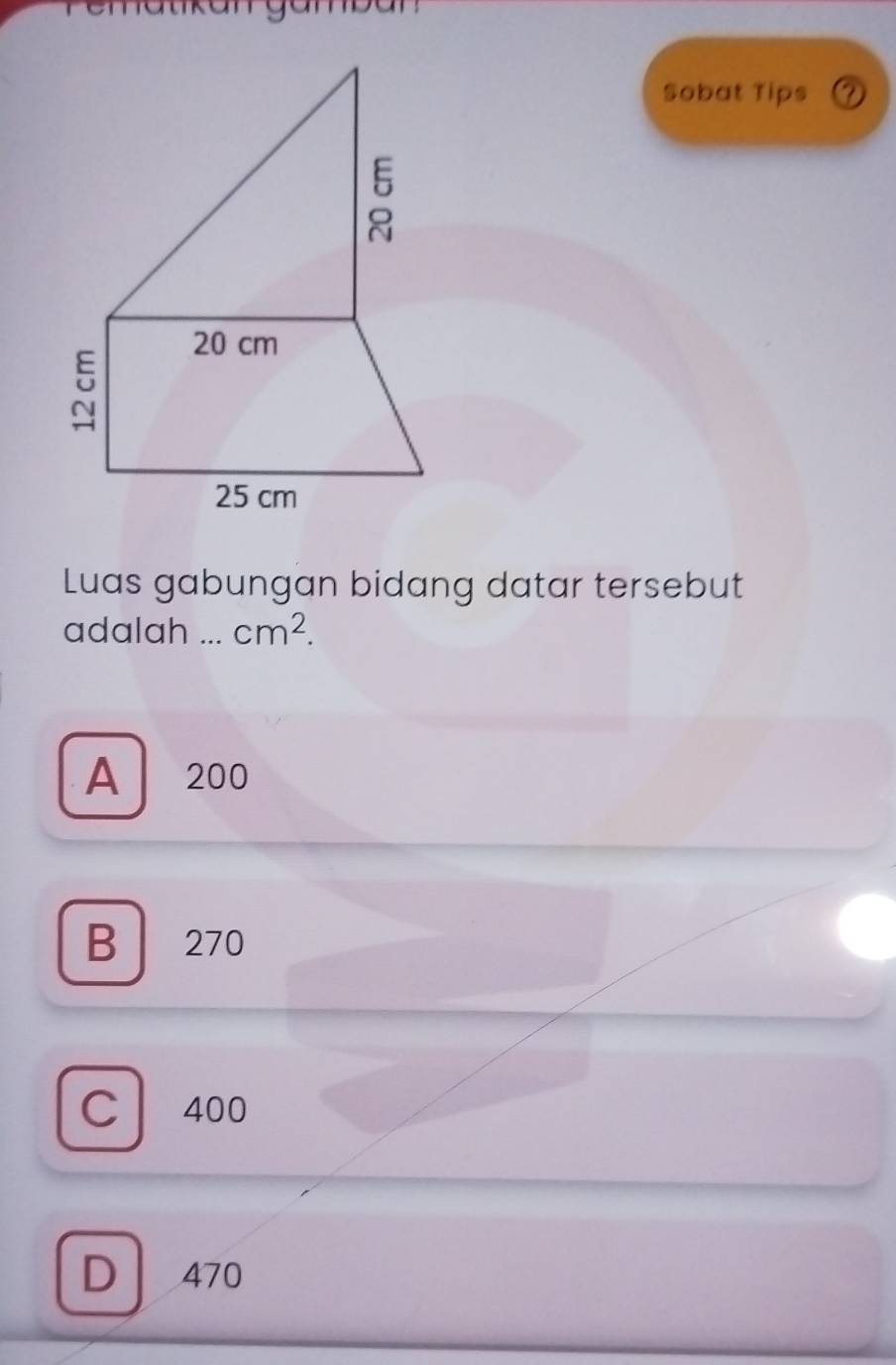 Sobat Tips
20 cm
25 cm
Luas gabungan bidang datar tersebut
adalah ... cm^2.
A 200
B 270
C 400
D 470