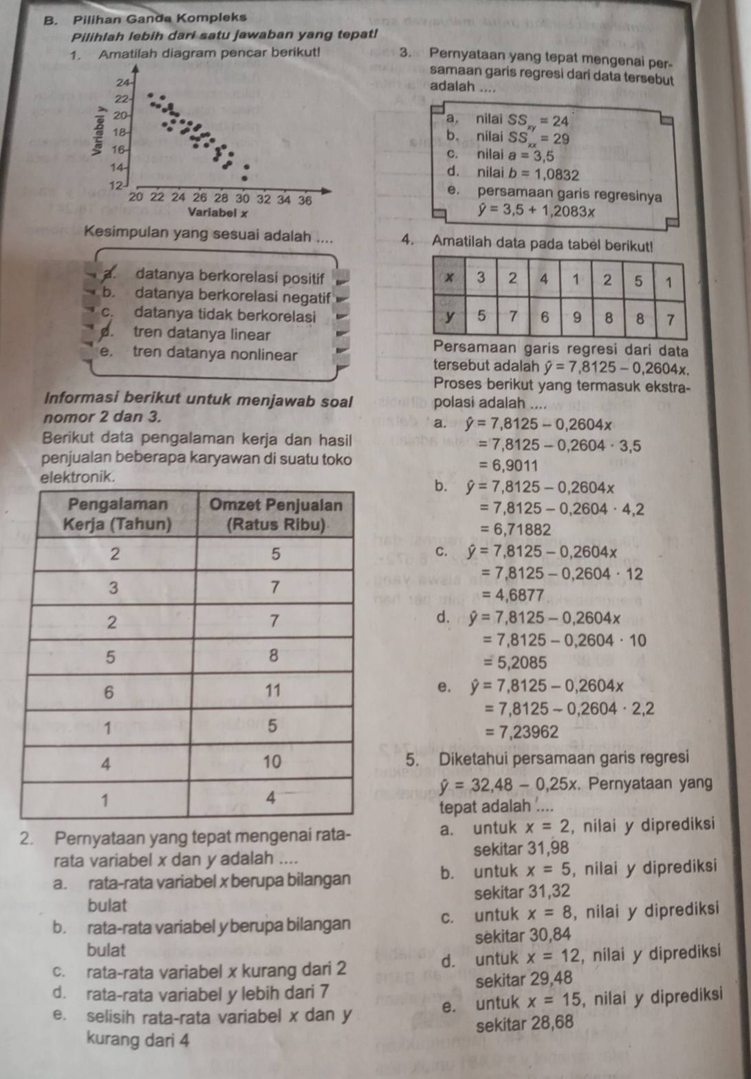 Pilihan Ganda Kompleks
Pilihlah lebih dari satu jawaban yang tepat!
1. Amatilah diagram pencar berikut!
3. Pernyataan yang tepat mengenai per
samaan garis regresi dari data tersebut
adalah ....
a nilai SS_xy=24
b. nilai SS_xx=29
c. nilai a=3,5
d. nilai b=1,0832
e. persamaan garis regresinya
hat y=3,5+1,2083x
Kesimpulan yang sesuai adalah .... 4. Amatilah data pada tabel berikut!
a. datanya berkorelasi positif
b. datanya berkorelasi negatif
c. datanya tidak berkorelasi
d. tren datanya linear
e. tren datanya nonlinear
Persamaan garis regresi dari data
tersebut adalah hat y=7,8125-0,2604x.
Proses berikut yang termasuk ekstra-
Informasi berikut untuk menjawab soal polasi adalah ....
nomor 2 dan 3.
a. hat y=7,8125-0,2604x
Berikut data pengalaman kerja dan hasil
=7,8125-0,2604· 3,5
penjualan beberapa karyawan di suatu toko
=6,9011
elektronik.
b. hat y=7,8125-0,2604x
=7,8125-0,2604· 4,2
=6,71882
C. hat y=7,8125-0,2604x
=7,8125-0,2604· 12
=4,6877
d. hat y=7,8125-0,2604x
=7,8125-0,2604· 10
=5,2085
e. hat y=7,8125-0,2604x
=7,8125-0,2604· 2,2
=7,23962
5. Diketahui persamaan garis regresi
hat y=32,48-0,25x. Pernyataan yang
tepat adalah ....
2. Pernyataan yang tepat mengenai rata- a. untuk x=2 , nilai y diprediksi
sekitar 31,98
rata variabel x dan y adalah ....
a. rata-rata variabel x berupa bilangan b. untuk x=5 , nilai y diprediksi
bulat sekitar 31,32
b. rata-rata variabel y berupa bilangan c. untuk x=8 , nilai y diprediksi
sèkitar 30,84
bulat
c. rata-rata variabel x kurang dari 2 d. untuk x=12 , nilai y diprediksi
d. rata-rata variabel y lebih dari 7 sekitar 29,48
e. untuk x=15
e. selisih rata-rata variabel x dan y , nilai y diprediksi
sekitar 28,68
kurang dari 4