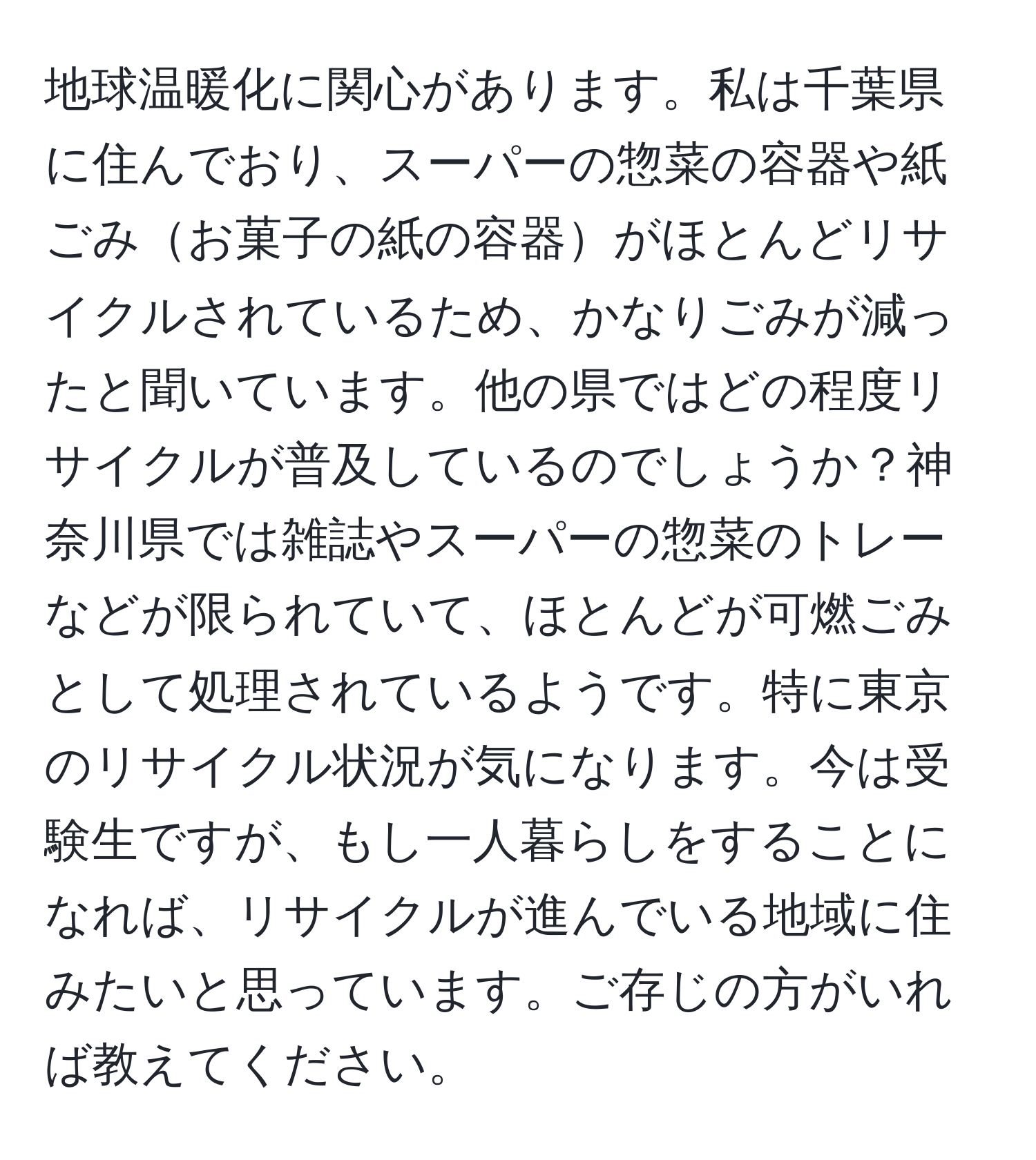 地球温暖化に関心があります。私は千葉県に住んでおり、スーパーの惣菜の容器や紙ごみお菓子の紙の容器がほとんどリサイクルされているため、かなりごみが減ったと聞いています。他の県ではどの程度リサイクルが普及しているのでしょうか？神奈川県では雑誌やスーパーの惣菜のトレーなどが限られていて、ほとんどが可燃ごみとして処理されているようです。特に東京のリサイクル状況が気になります。今は受験生ですが、もし一人暮らしをすることになれば、リサイクルが進んでいる地域に住みたいと思っています。ご存じの方がいれば教えてください。