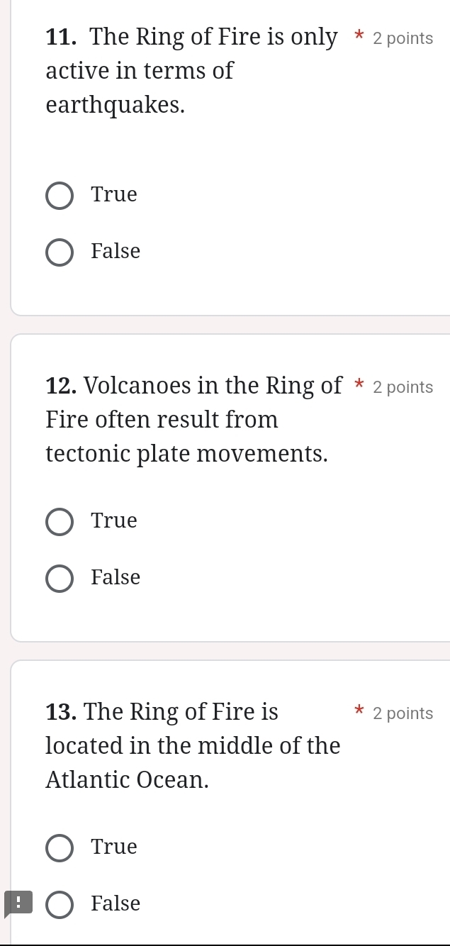 The Ring of Fire is only * 2 points
active in terms of
earthquakes.
True
False
12. Volcanoes in the Ring of * 2 points
Fire often result from
tectonic plate movements.
True
False
13. The Ring of Fire is 2 points
located in the middle of the
Atlantic Ocean.
True
False