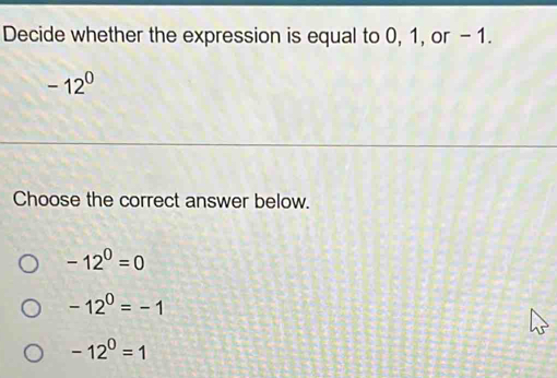 Decide whether the expression is equal to 0, 1, or - 1.
-12^0
Choose the correct answer below.
-12^0=0
-12^0=-1
-12^0=1