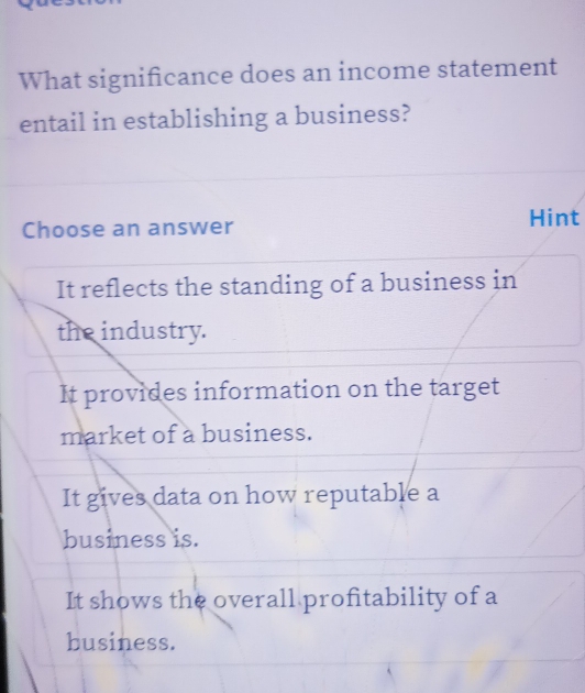 What significance does an income statement
entail in establishing a business?
Choose an answer Hint
It reflects the standing of a business in
the industry.
It provides information on the target
market of a business.
It gives data on how reputable a
business is.
It shows the overall profitability of a
business.