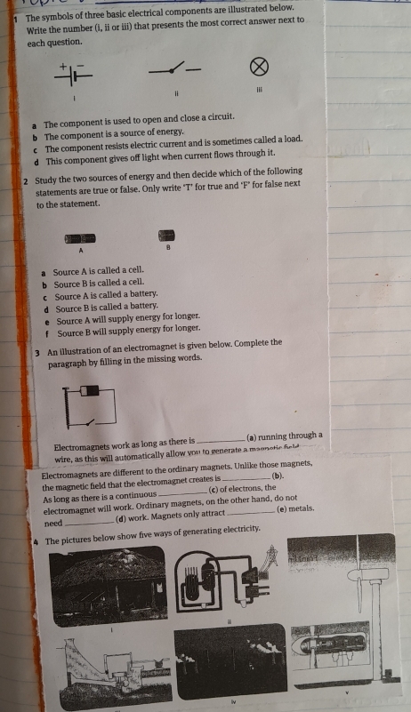 The symbols of three basic electrical components are illustrated below. 
Write the number (i, ii or iii) that presents the most correct answer next to 
each question. 
+ 
a The component is used to open and close a circuit. 
b The component is a source of energy. 
c The component resists electric current and is sometimes called a load 
d This component gives off light when current flows through it. 
2 Study the two sources of energy and then decide which of the following 
statements are true or false. Only write "T’ for true and "F" for false next 
to the statement. 
A B 
a Source A is called a cell. 
b Source B is called a cell. 
Source A is called a battery. 
d Source B is called a battery. 
Source A will supply energy for longer. 
f Source B will supply energy for longer. 
3 An illustration of an electromagnet is given below. Complete the 
paragraph by filling in the missing words. 
Electromagnets work as long as there is _(a) running through a 
wire, as this will automatically allow you to generate a magne c fid 
Electromagnets are different to the ordinary magnets. Unlike those magnets, 
. (b). 
the magnetic field that the electromagnet creates is (c) of electrons, the 
As long as there is a continuous 
_ 
electromagnet will work. Ordinary magnets, on the other hand, do not 
need _(d) work. Magnets only attract _(e) metals. 
4 The pictures below show five ways of generating electricity.