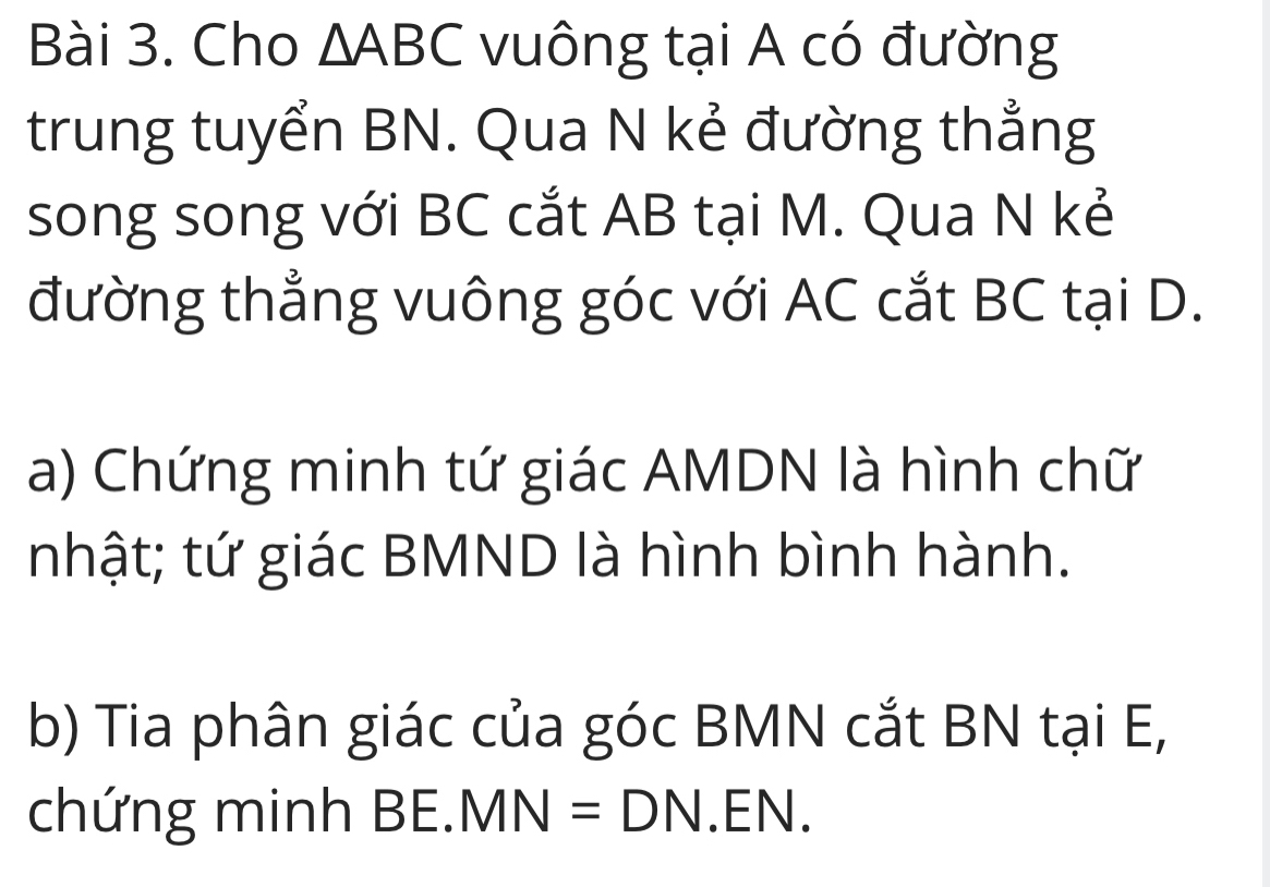 Cho △ ABC vuông tại A có đường 
trung tuyển BN. Qua N kẻ đường thắng 
song song với BC cắt AB tại M. Qua N kẻ 
đường thẳng vuông góc với AC cắt BC tại D. 
a) Chứng minh tứ giác AMDN là hình chữ 
nhật; tứ giác BMND là hình bình hành. 
b) Tia phân giác của góc BMN cắt BN tại E, 
chứng minh BF MN=DN.EN.