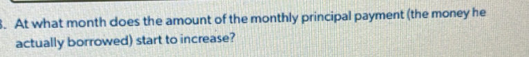 At what month does the amount of the monthly principal payment (the money he 
actually borrowed) start to increase?