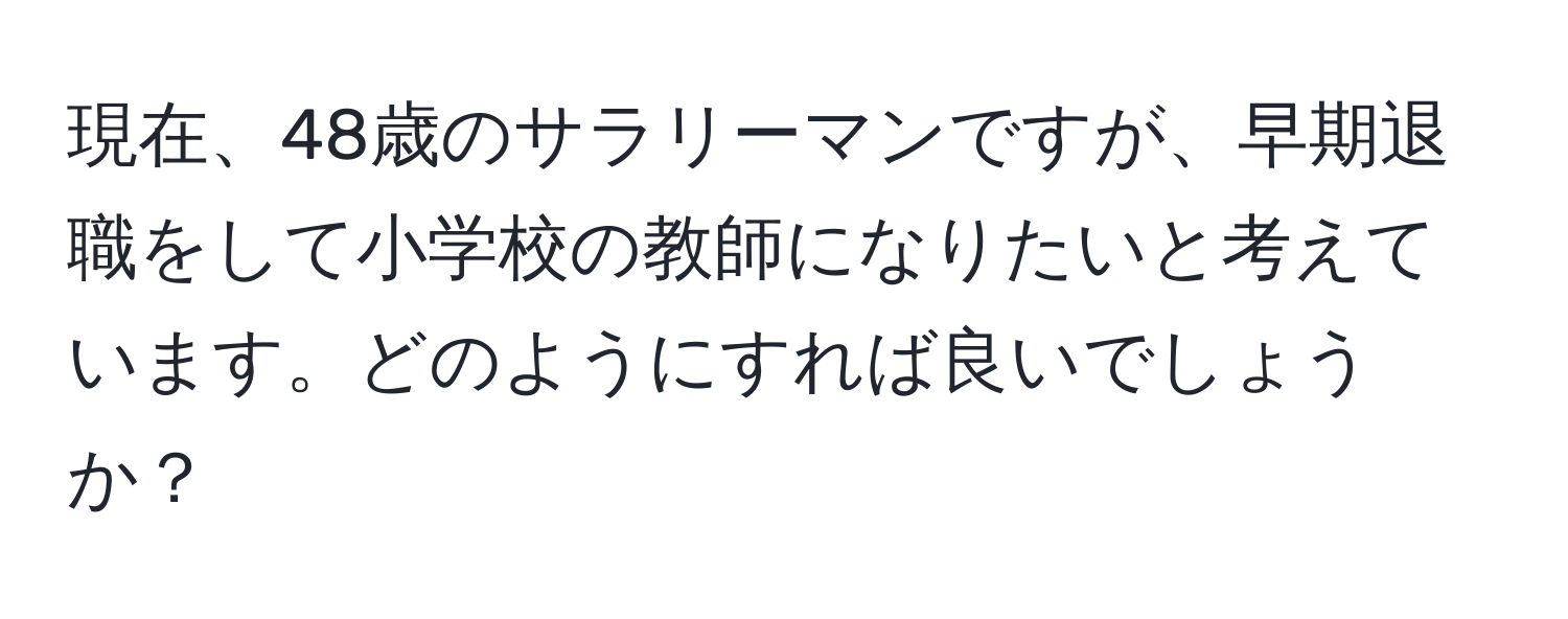 現在、48歳のサラリーマンですが、早期退職をして小学校の教師になりたいと考えています。どのようにすれば良いでしょうか？