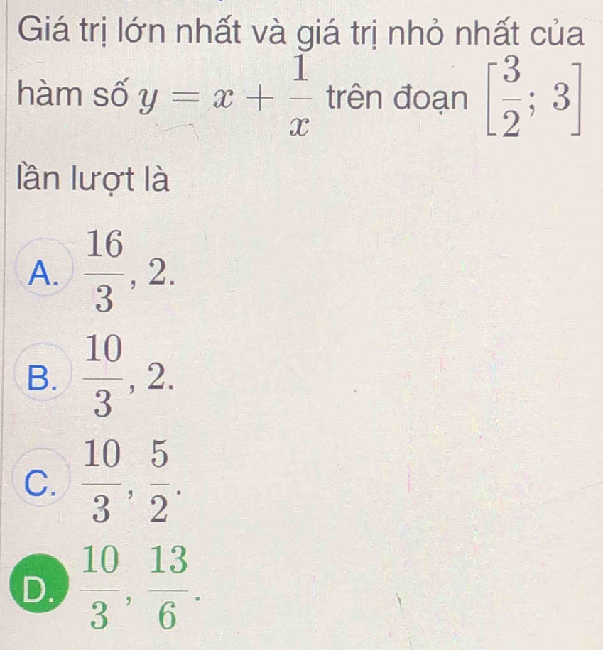 Giá trị lớn nhất và giá trị nhỏ nhất của
hàm số y=x+ 1/x  trên đoạn [ 3/2 ;3]
lần lượt là
A.  16/3 , 2.
B.  10/3 , 2.
C.  10/3 ,  5/2 .
D.  10/3 ,  13/6 .