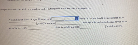 Complete the directions left for the substitute teacher by filling in the blanks with the correct prepositions. 
A los niños les gusta dibujar. El papel está I (on top of) la mesa. Los lápices de colores están 
(under) la ventana (beside) los libros de arte. Los cuadernos de los 
estudiantes están (/n) mi mochila que está x= □ /□   (behind) la puerta.