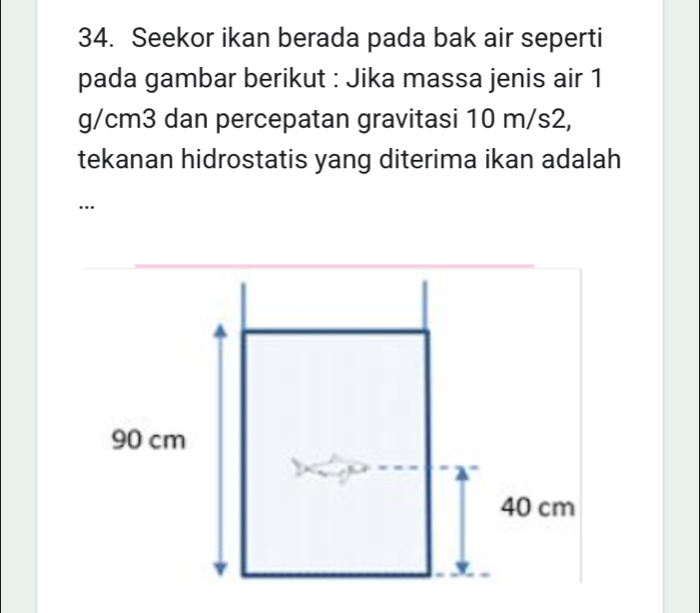 Seekor ikan berada pada bak air seperti 
pada gambar berikut : Jika massa jenis air 1
g/cm3 dan percepatan gravitasi 10 m/s2, 
tekanan hidrostatis yang diterima ikan adalah 
…