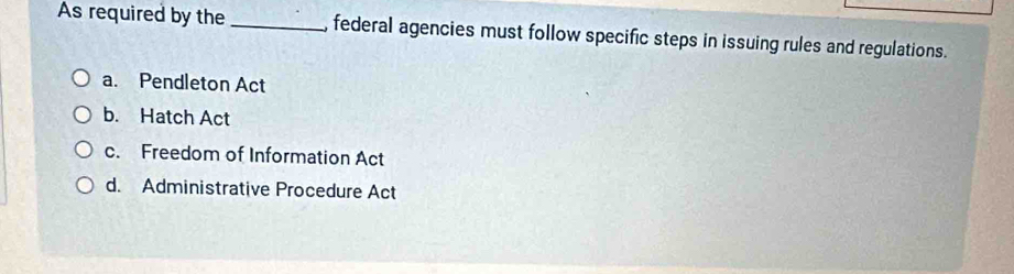 As required by the _, federal agencies must follow specific steps in issuing rules and regulations.
a. Pendleton Act
b. Hatch Act
c. Freedom of Information Act
d. Administrative Procedure Act