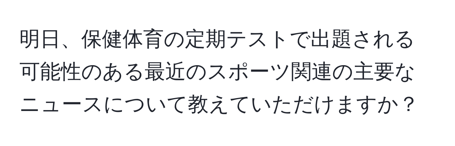 明日、保健体育の定期テストで出題される可能性のある最近のスポーツ関連の主要なニュースについて教えていただけますか？