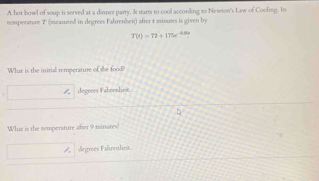 A hot bowl of soup is served at a dinner party. It starts to cool according to Newton's Law of Cooling. Its
temperature T (measured in degrees Fahrenheit) after t minutes is given by
T(t)=72+175e^(-0.05t). 
What is the initial temperature of the food?
degrees Fahrenheit.
What is the temperature after 9 minutes?
degrees Fahrenheit.