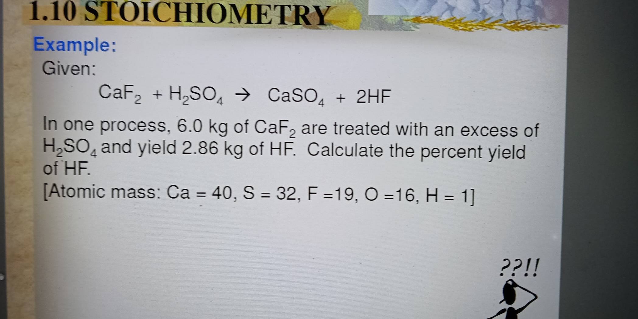 1.10 STOICHIOMETRY 
Example: 
Given:
CaF_2+H_2SO_4to CaSO_4+2HF
In one process, 6.0 kg of CaF_2 are treated with an excess of
H_2SO_4 and yield 2.86 kg of HF. Calculate the percent yield 
of HF. 
[Atomic mass: Ca=40, S=32, F=19, O=16, H=1]
??!!