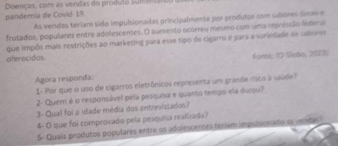 Doenças, com as vendas do produto aumentanou 
pandemia de Covid-19. 
As vendas teriam sido impulsionadas principalmente por produtos com sabores doces e 
frutados, populares entre adolescentes. O aumento ocorreu mesmo com uma repressão federal 
que impôs mais restrições ao marketing para esse tipo de cigarro e para a variedade de sabores 
oferecidos. 
Fonte: (O Giebo, 2023) 
Agora responda: 
1- Por que o uso de cigarros eletrônicos representa um grande risco à saúde? 
2- Quem é o responsável pela pesquisa e quanto tempo ela durou? 
3- Qual foi a idade média dos entrevistados? 
4- O que foi comprovado pela pesquisa realizada? 
5- Quais produtos populares entre os adolescentes teriam impulsionado as vendar?