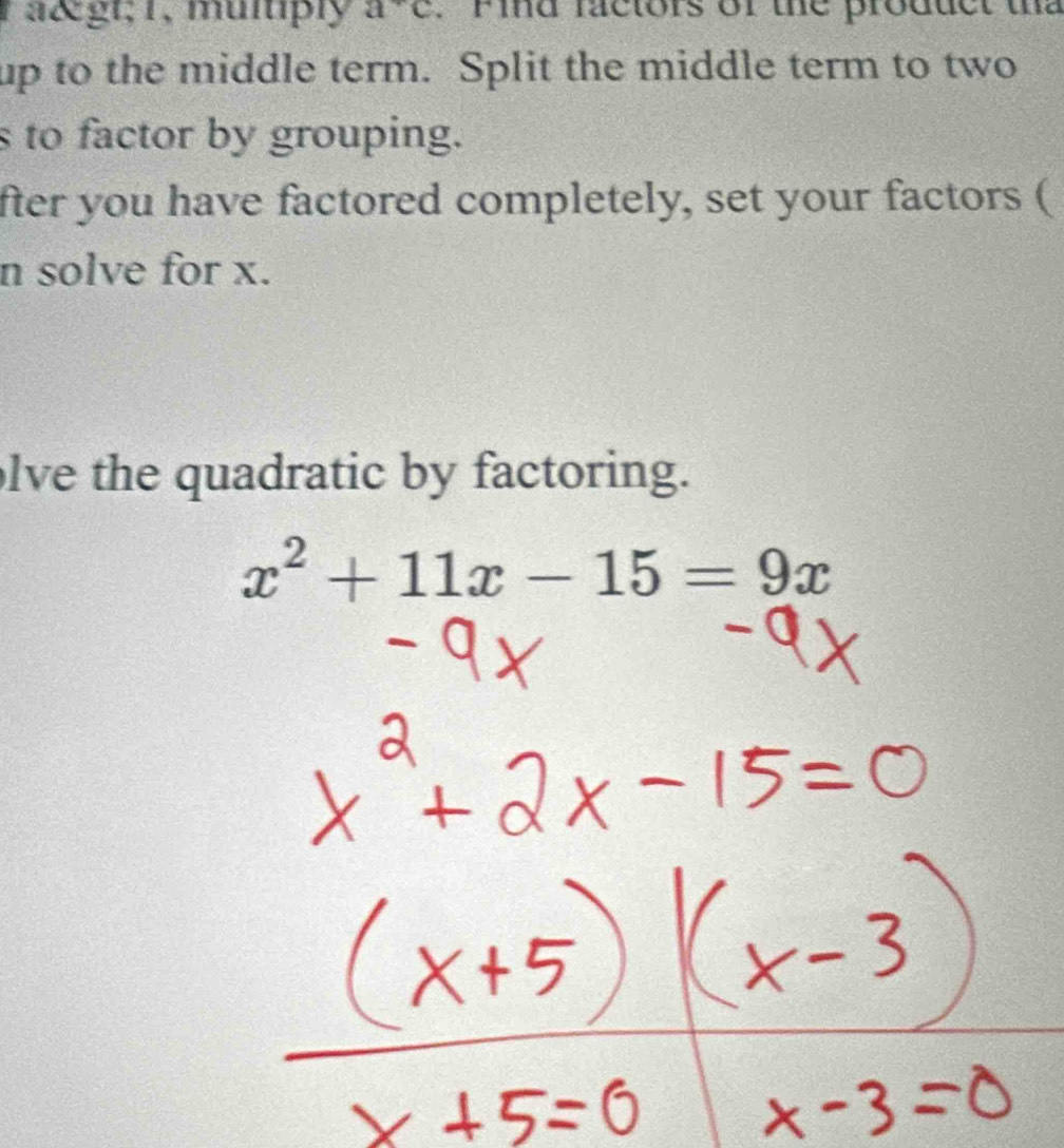 a> 1, multiply a^+c. Find factors of the product tha 
up to the middle term. Split the middle term to two 
s to factor by grouping. 
fter you have factored completely, set your factors ( 
n solve for x. 
lve the quadratic by factoring.
x^2+11x-15=9x