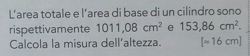 Larea totale e l’area di base di un cilindro sono 
rispettivamente 1011,08cm^2 e 153,86cm^2. 
Calcola la misura dell’altezza. [approx 16cm]