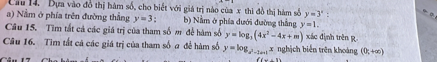 Cầu 14. Dựa vào đồ thị hàm số, cho biết với giá trị nào của x thì đồ thị hàm số y=3^x : 
a) Nằm ở phía trên đường thẳng y=3 b) Nằm ở phía dưới đường thẳng y=1. 
Câu 15. Tìm tất cả các giá trị của tham số m để hàm số y=log _3(4x^2-4x+m) xác định trên R. 
Câu 16. Tìm tất cả các giá trị của tham số a đề hàm số y=log _a^2-2a+1x nghịch biến trên khoảng (0;+∈fty )
Câu 17 (x,1)