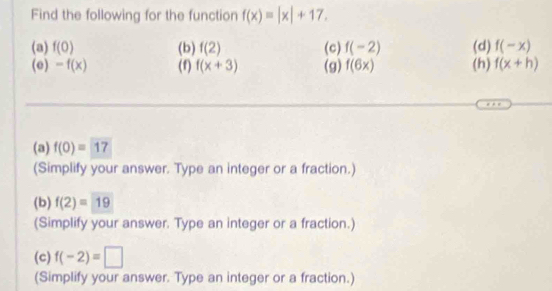 Find the following for the function f(x)=|x|+17. 
(a) f(0) (b) f(2) (c) f(-2) (d) f(-x)
(e) -f(x) (f) f(x+3) (g) f(6x) (h) f(x+h)
(a) f(0)=17
(Simplify your answer. Type an integer or a fraction.) 
(b) f(2)=19
(Simplify your answer. Type an integer or a fraction.) 
(c) f(-2)=□
(Simplify your answer. Type an integer or a fraction.)