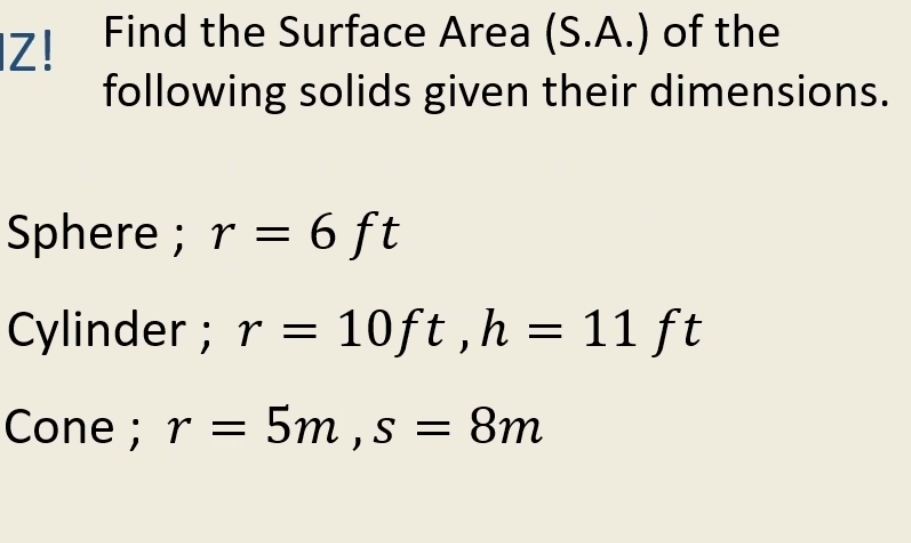 Z! Find the Surface Area (S.A.) of the 
following solids given their dimensions. 
Sphere ; r=6ft
Cylinder ; r=10ft, h=11ft
Cone ; r=5m, s=8m