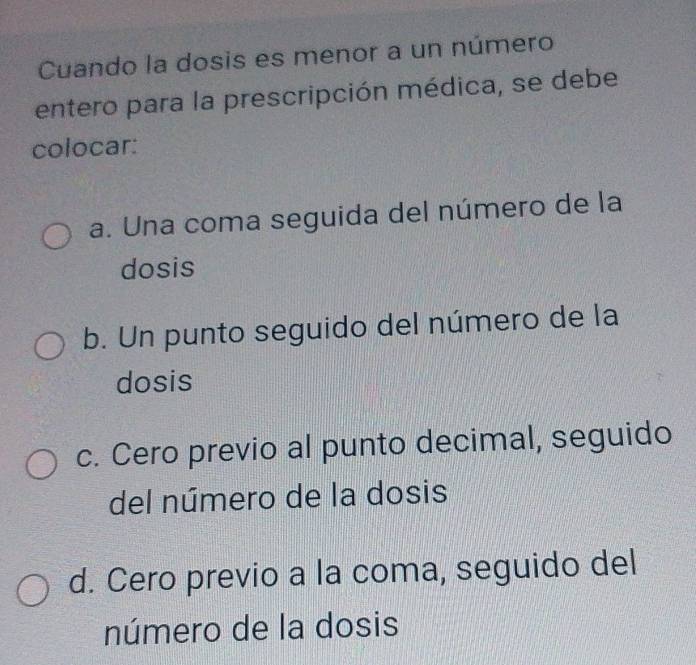 Cuando la dosis es menor a un número
entero para la prescripción médica, se debe
colocar:
a. Una coma seguida del número de la
dosis
b. Un punto seguido del número de la
dosis
c. Cero previo al punto decimal, seguido
del número de la dosis
d. Cero previo a la coma, seguido del
número de la dosis