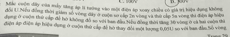 C. 160V D. 300V
Mắc cuộn dây của mấy tăng áp lí tưởng vào một điện áp xoay chiều có giá trị hiệu dụng không
đổi U.Nếu đồng thời giảm số vòng dây ở cuộn sơ cấp 2n vòng và thứ cấp 5n vòng thì điện áp hiệu
dụng ở cuộn thứ cấp để hở không đồ so với ban đầu.Nếu đồng thời tăng 30 vòng ở cả hai cuộn thì
điện áp điện áp hiệu dụng ở cuộn thứ cấp để hở thay đổi một lượng 0,05U so với ban đầu.Số vòng
Trang 29