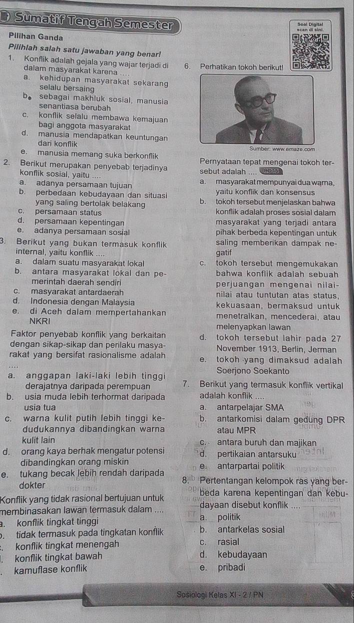 Sumatif Tengah Semester
Soal Digital
Pilihan Ganda
Pilihlah salah satu jawaban yang benar!
1. Konflik adalah gejala yang wajar terjadi di 6. Perhatikan tokoh berikut!
dalam masyarakat karena
a. kehidupan masyarakat sekaran
selalu bersaing
b. sebagai makhluk sosial, manusia
senantiasa berubah
c. konflik selalu membawa kemajuan
bagi anggota masyarakat
d. manusia mendapatkan keuntungan
dari konflik Sumber: www.emaze.com
e. manusia memang suka berkonflik
2. Berikut merupakan penyebab terjadinya Pernyataan tepat mengenai tokoh ter-
konflik sosial, yaitu ..- sebut adalah .... OTS
a. adanya persamaan tujuan a. masyarakat mempunyai dua warna,
b. perbedaan kebudayaan dan situasi yaitu konflik dan konsensus
yang saling bertolak belakang b. tokoh tersebut menjelaskan bahwa
c. persamaan status konflik adalah proses sosial dalam
d. persamaan kepentingan masyarakat yang terjadi antara
e. adanya persamaan sosial pihak berbeda kepentingan untuk
3. Berikut yang bukan termasuk konflik saling memberikan dampak ne-
internal, yaitu konflik ....
gatif
a. dalam suatu masyarakat lokal c. tokoh tersebut mengemukakan
b. antara masyarakat lokal dan pe- bahwa konflik adalah sebuah 
merintah daerah sendiri perjuangan mengenai nilai-
c. masyarakat antardaerah nilai atau tuntutan atas status.
d. Indonesia dengan Malaysia kekuasaan, bermaksud untuk
e. di Aceh dalam mempertahankan menetralkan, mencederai, atau
NKRI
melenyapkan lawan
Faktor penyebab konflik yang berkaitan d. tokoh tersebut lahir pada 27
dengan sikap-sikap dan perilaku masya- November 1913, Berlin, Jerman
rakat yang bersifat rasionalisme adalah e. tokoh yang dimaksud adalah
Soerjono Soekanto
a. anggapan laki-laki lebih tinggi
derajatnya daripada perempuan 7. Berikut yang termasuk konflik vertikal
b. usia muda lebih terhormat daripada adalah konflik ....
usia tua a. antarpelajar SMA
c. warna kulit putih lebih tinggi ke- b. antarkomisi dalam gedung DPR
dudukannya dibandingkan warna atau MPR
kulit lain c. antara buruh dan majikan
d. orang kaya berhak mengatur potensi d. pertikaian antarsuku
dibandingkan orang miskin
e antarpartai politik
e. tukang becak lebih rendah daripada Pertentangan kelompok ras yang ber-
dokter
8.
beda karena kepentingan dan kebu-
Konflik yang tidak rasional bertujuan untuk dayaan disebut konflik
membinasakan lawan termasuk dalam ....
. konflik tingkat tinggi a. politik
. tidak termasuk pada tingkatan konflik b. antarkelas sosial
konflik tingkat menengah c. rasial
konflik tingkat bawah d. kebudayaan
kamuflase konflik e. pribadi
Sosiologi Kelas X1-2/PN